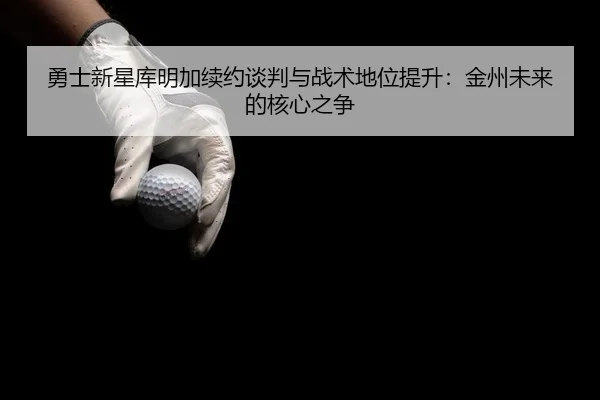 勇士新星库明加续约谈判与战术地位提升：金州未来的核心之争